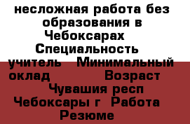 несложная работа без образования в Чебоксарах. › Специальность ­ учитель › Минимальный оклад ­ 7 000 › Возраст ­ 47 - Чувашия респ., Чебоксары г. Работа » Резюме   